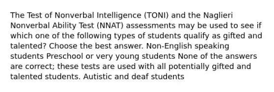 The Test of Nonverbal Intelligence (TONI) and the Naglieri Nonverbal Ability Test (NNAT) assessments may be used to see if which one of the following types of students qualify as gifted and talented? Choose the best answer. Non-English speaking students Preschool or very young students None of the answers are correct; these tests are used with all potentially gifted and talented students. Autistic and deaf students