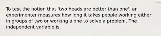 To test the notion that 'two heads are better than one', an experimenter measures how long it takes people working either in groups of two or working alone to solve a problem. The independent variable is