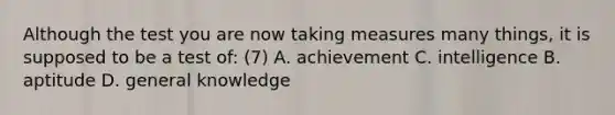 Although the test you are now taking measures many things, it is supposed to be a test of: (7) A. achievement C. intelligence B. aptitude D. general knowledge