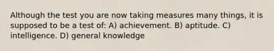 Although the test you are now taking measures many things, it is supposed to be a test of: A) achievement. B) aptitude. C) intelligence. D) general knowledge