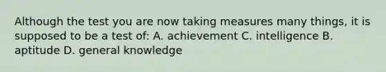 Although the test you are now taking measures many things, it is supposed to be a test of: A. achievement C. intelligence B. aptitude D. general knowledge