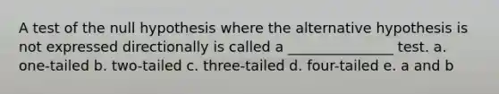 A test of the null hypothesis where the alternative hypothesis is not expressed directionally is called a _______________ test. a. one-tailed b. two-tailed c. three-tailed d. four-tailed e. a and b