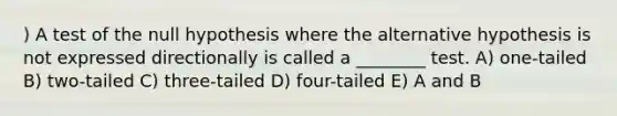 ) A test of the null hypothesis where the alternative hypothesis is not expressed directionally is called a ________ test. A) one-tailed B) two-tailed C) three-tailed D) four-tailed E) A and B