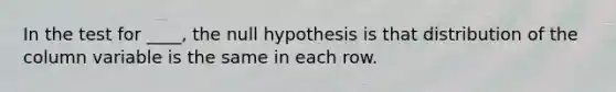 In the test for ____, the null hypothesis is that distribution of the column variable is the same in each row.