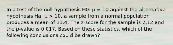 In a test of the null hypothesis H0: µ = 10 against the alternative hypothesis Ha: µ > 10, a sample from a normal population produces a mean of 13.4. The z-score for the sample is 2.12 and the p-value is 0.017. Based on these statistics, which of the following conclusions could be drawn?