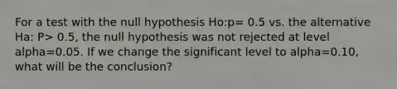 For a test with the null hypothesis Ho:p= 0.5 vs. the alternative Ha: P> 0.5, the null hypothesis was not rejected at level alpha=0.05. If we change the significant level to alpha=0.10, what will be the conclusion?