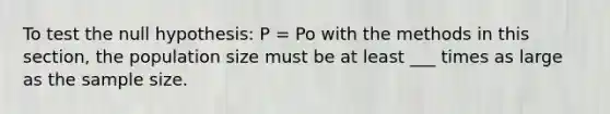 To test the null hypothesis: P = Po with the methods in this section, the population size must be at least ___ times as large as the sample size.