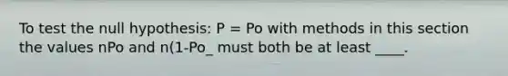 To test the null hypothesis: P = Po with methods in this section the values nPo and n(1-Po_ must both be at least ____.