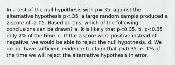 In a test of the null hypothesis with p=.35, against the alternative hypothesis p<.35, a large random sample produced a z-score of -2.05. Based on this, which of the following conclusions can be drawn? a. It is likely that p<0.35. b. p<0.35 only 2% of the time. c. If the z-score were positive instead of negative, we would be able to reject the null hypothesis. d. We do not have sufficient evidence to claim that p<0.35. e. 1% of the time we will reject the alternative hypothesis in error.