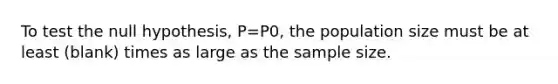 To test the null hypothesis, P=P0, the population size must be at least (blank) times as large as the sample size.