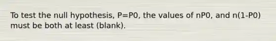 To test the null hypothesis, P=P0, the values of nP0, and n(1-P0) must be both at least (blank).