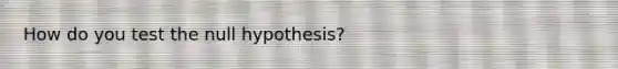 How do you test the null hypothesis?