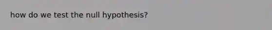 how do we test the null hypothesis?