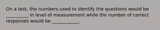 On a test, the numbers used to identify the questions would be __________ in level of measurement while the number of correct responses would be ____________.