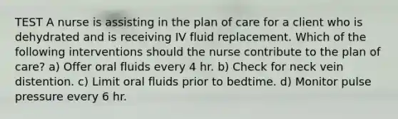 TEST A nurse is assisting in the plan of care for a client who is dehydrated and is receiving IV fluid replacement. Which of the following interventions should the nurse contribute to the plan of care? a) Offer oral fluids every 4 hr. b) Check for neck vein distention. c) Limit oral fluids prior to bedtime. d) Monitor pulse pressure every 6 hr.