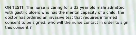 ON TEST!! The nurse is caring for a 32 year old male admitted with gastric ulcers who has the mental capacity of a child. the doctor has ordered an invasive test that requires informed consent to be signed. who will the nurse contact in order to sign this consent ?