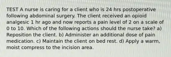 TEST A nurse is caring for a client who is 24 hrs postoperative following abdominal surgery. The client received an opioid analgesic 1 hr ago and now reports a pain level of 2 on a scale of 0 to 10. Which of the following actions should the nurse take? a) Reposition the client. b) Administer an additional dose of pain medication. c) Maintain the client on bed rest. d) Apply a warm, moist compress to the incision area.