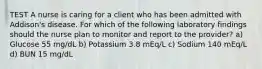 TEST A nurse is caring for a client who has been admitted with Addison's disease. For which of the following laboratory findings should the nurse plan to monitor and report to the provider? a) Glucose 55 mg/dL b) Potassium 3.8 mEq/L c) Sodium 140 mEq/L d) BUN 15 mg/dL