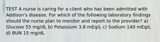 TEST A nurse is caring for a client who has been admitted with Addison's disease. For which of the following laboratory findings should the nurse plan to monitor and report to the provider? a) Glucose 55 mg/dL b) Potassium 3.8 mEq/L c) Sodium 140 mEq/L d) BUN 15 mg/dL