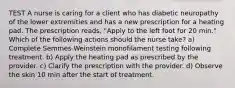 TEST A nurse is caring for a client who has diabetic neuropathy of the lower extremities and has a new prescription for a heating pad. The prescription reads, "Apply to the left foot for 20 min." Which of the following actions should the nurse take? a) Complete Semmes-Weinstein monofilament testing following treatment. b) Apply the heating pad as prescribed by the provider. c) Clarify the prescription with the provider. d) Observe the skin 10 min after the start of treatment.