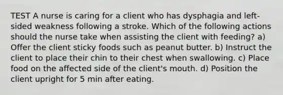 TEST A nurse is caring for a client who has dysphagia and left-sided weakness following a stroke. Which of the following actions should the nurse take when assisting the client with feeding? a) Offer the client sticky foods such as peanut butter. b) Instruct the client to place their chin to their chest when swallowing. c) Place food on the affected side of the client's mouth. d) Position the client upright for 5 min after eating.