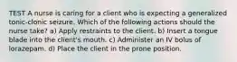 TEST A nurse is caring for a client who is expecting a generalized tonic-clonic seizure. Which of the following actions should the nurse take? a) Apply restraints to the client. b) Insert a tongue blade into the client's mouth. c) Administer an IV bolus of lorazepam. d) Place the client in the prone position.