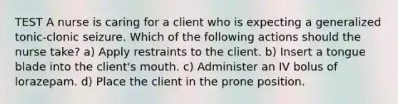 TEST A nurse is caring for a client who is expecting a generalized tonic-clonic seizure. Which of the following actions should the nurse take? a) Apply restraints to the client. b) Insert a tongue blade into the client's mouth. c) Administer an IV bolus of lorazepam. d) Place the client in the prone position.