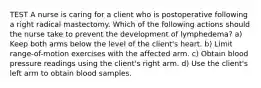 TEST A nurse is caring for a client who is postoperative following a right radical mastectomy. Which of the following actions should the nurse take to prevent the development of lymphedema? a) Keep both arms below the level of the client's heart. b) Limit range-of-motion exercises with the affected arm. c) Obtain blood pressure readings using the client's right arm. d) Use the client's left arm to obtain blood samples.