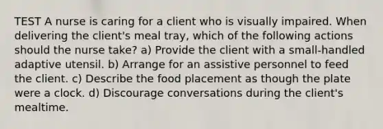 TEST A nurse is caring for a client who is visually impaired. When delivering the client's meal tray, which of the following actions should the nurse take? a) Provide the client with a small-handled adaptive utensil. b) Arrange for an assistive personnel to feed the client. c) Describe the food placement as though the plate were a clock. d) Discourage conversations during the client's mealtime.