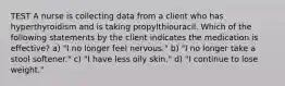 TEST A nurse is collecting data from a client who has hyperthyroidism and is taking propylthiouracil. Which of the following statements by the client indicates the medication is effective? a) "I no longer feel nervous." b) "I no longer take a stool softener." c) "I have less oily skin." d) "I continue to lose weight."