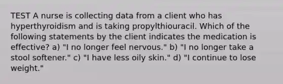 TEST A nurse is collecting data from a client who has hyperthyroidism and is taking propylthiouracil. Which of the following statements by the client indicates the medication is effective? a) "I no longer feel nervous." b) "I no longer take a stool softener." c) "I have less oily skin." d) "I continue to lose weight."