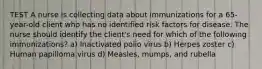 TEST A nurse is collecting data about immunizations for a 65-year-old client who has no identified risk factors for disease. The nurse should identify the client's need for which of the following immunizations? a) Inactivated polio virus b) Herpes zoster c) Human papilloma virus d) Measles, mumps, and rubella