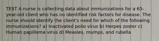 TEST A nurse is collecting data about immunizations for a 65-year-old client who has no identified risk factors for disease. The nurse should identify the client's need for which of the following immunizations? a) Inactivated polio virus b) Herpes zoster c) Human papilloma virus d) Measles, mumps, and rubella