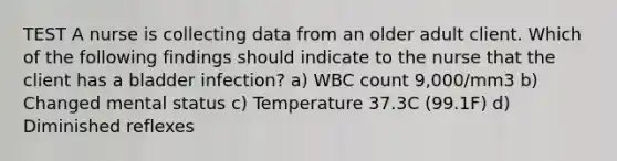 TEST A nurse is collecting data from an older adult client. Which of the following findings should indicate to the nurse that the client has a bladder infection? a) WBC count 9,000/mm3 b) Changed mental status c) Temperature 37.3C (99.1F) d) Diminished reflexes