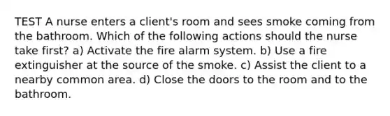 TEST A nurse enters a client's room and sees smoke coming from the bathroom. Which of the following actions should the nurse take first? a) Activate the fire alarm system. b) Use a fire extinguisher at the source of the smoke. c) Assist the client to a nearby common area. d) Close the doors to the room and to the bathroom.