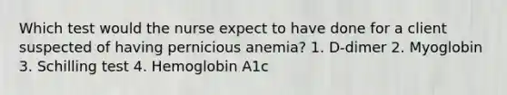 Which test would the nurse expect to have done for a client suspected of having pernicious anemia? 1. D-dimer 2. Myoglobin 3. Schilling test 4. Hemoglobin A1c