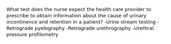 What test does the nurse expect the health care provider to prescribe to obtain information about the cause of urinary incontinence and retention in a patient? -Urine stream testing -Retrograde pyelography -Retrograde urethrography -Urethral pressure profilometry