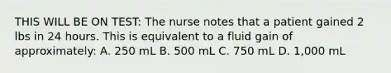 THIS WILL BE ON TEST: The nurse notes that a patient gained 2 lbs in 24 hours. This is equivalent to a fluid gain of approximately: A. 250 mL B. 500 mL C. 750 mL D. 1,000 mL