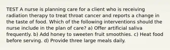 TEST A nurse is planning care for a client who is receiving radiation therapy to treat throat cancer and reports a change in the taste of food. Which of the following interventions should the nurse include in the plan of care? a) Offer artificial saliva frequently. b) Add honey to sweeten fruit smoothies. c) Heat food before serving. d) Provide three large meals daily.