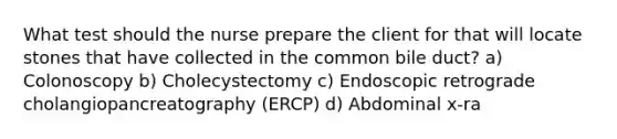 What test should the nurse prepare the client for that will locate stones that have collected in the common bile duct? a) Colonoscopy b) Cholecystectomy c) Endoscopic retrograde cholangiopancreatography (ERCP) d) Abdominal x-ra