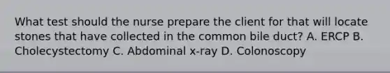 What test should the nurse prepare the client for that will locate stones that have collected in the common bile duct? A. ERCP B. Cholecystectomy C. Abdominal x-ray D. Colonoscopy