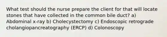 What test should the nurse prepare the client for that will locate stones that have collected in the common bile duct? a) Abdominal x-ray b) Cholecystectomy c) Endoscopic retrograde cholangiopancreatography (ERCP) d) Colonoscopy