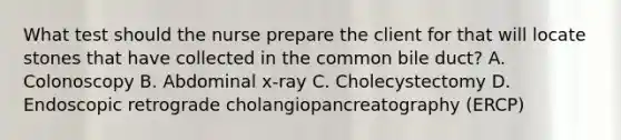 What test should the nurse prepare the client for that will locate stones that have collected in the common bile duct? A. Colonoscopy B. Abdominal x-ray C. Cholecystectomy D. Endoscopic retrograde cholangiopancreatography (ERCP)