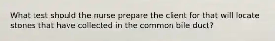 What test should the nurse prepare the client for that will locate stones that have collected in the common bile duct?