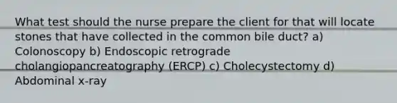 What test should the nurse prepare the client for that will locate stones that have collected in the common bile duct? a) Colonoscopy b) Endoscopic retrograde cholangiopancreatography (ERCP) c) Cholecystectomy d) Abdominal x-ray