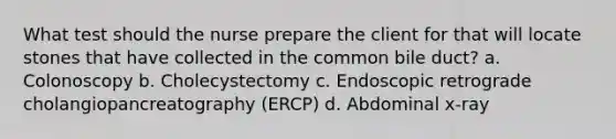 What test should the nurse prepare the client for that will locate stones that have collected in the common bile duct? a. Colonoscopy b. Cholecystectomy c. Endoscopic retrograde cholangiopancreatography (ERCP) d. Abdominal x-ray