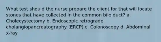 What test should the nurse prepare the client for that will locate stones that have collected in the common bile duct? a. Cholecystectomy b. Endoscopic retrograde cholangiopancreatography (ERCP) c. Colonoscopy d. Abdominal x-ray