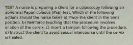 TEST A nurse is preparing a client for a colposcopy following an abnormal Papanicolaous (Pap) test. Which of the following actions should the nurse take? a) Place the client in the Sims' position. b) Reinforce teaching that the procedure involves dilation of the cervix. c) Insert a tampon following the procedure. d) Instruct the client to avoid sexual intercourse until the cervix is healed.