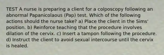 TEST A nurse is preparing a client for a colposcopy following an abnormal Papanicolaous (Pap) test. Which of the following actions should the nurse take? a) Place the client in the Sims' position. b) Reinforce teaching that the procedure involves dilation of the cervix. c) Insert a tampon following the procedure. d) Instruct the client to avoid sexual intercourse until the cervix is healed.