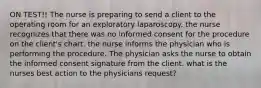 ON TEST!! The nurse is preparing to send a client to the operating room for an exploratory laparoscopy. the nurse recognizes that there was no informed consent for the procedure on the client's chart. the nurse informs the physician who is performing the procedure. The physician asks the nurse to obtain the informed consent signature from the client. what is the nurses best action to the physicians request?